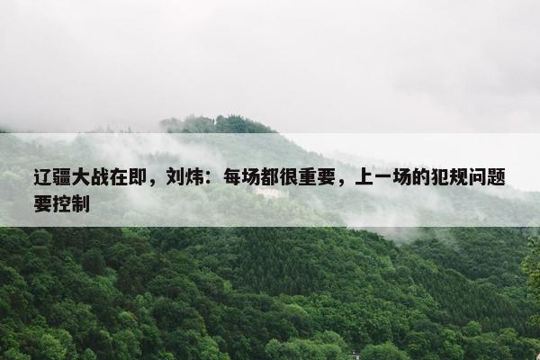 辽疆大战在即，刘炜：每场都很重要，上一场的犯规问题要控制