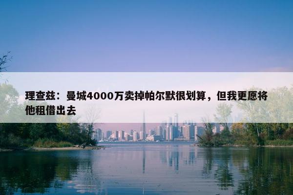 理查兹：曼城4000万卖掉帕尔默很划算，但我更愿将他租借出去