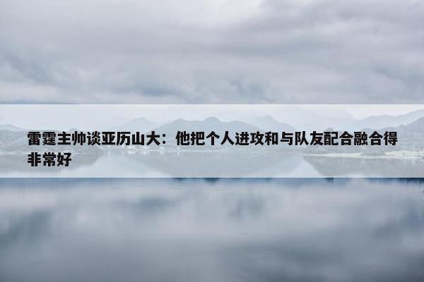 雷霆主帅谈亚历山大：他把个人进攻和与队友配合融合得非常好