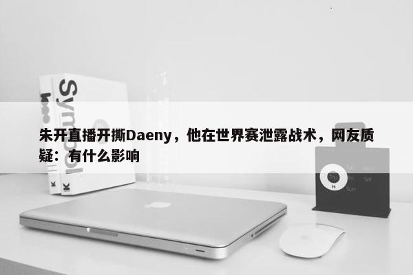 朱开直播开撕Daeny，他在世界赛泄露战术，网友质疑：有什么影响