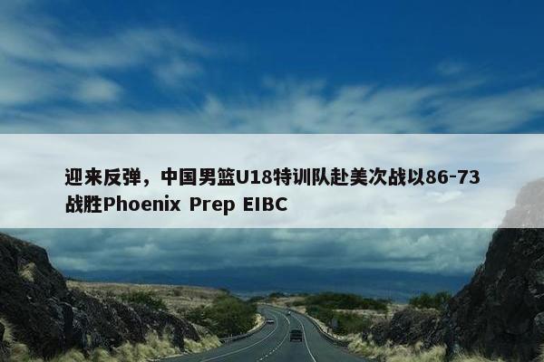 迎来反弹，中国男篮U18特训队赴美次战以86-73战胜Phoenix Prep EIBC