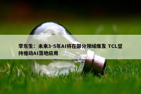 李东生：未来3-5年AI将在部分领域爆发 TCL坚持推动AI落地应用