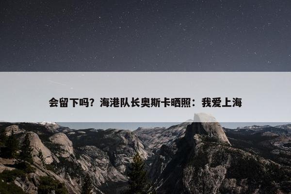 会留下吗？海港队长奥斯卡晒照：我爱上海