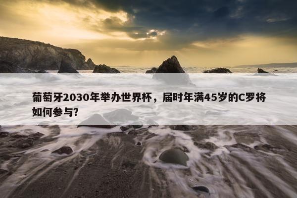 葡萄牙2030年举办世界杯，届时年满45岁的C罗将如何参与？