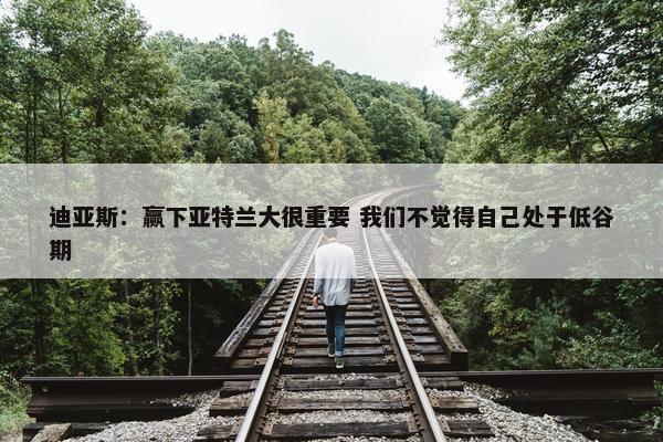 迪亚斯：赢下亚特兰大很重要 我们不觉得自己处于低谷期