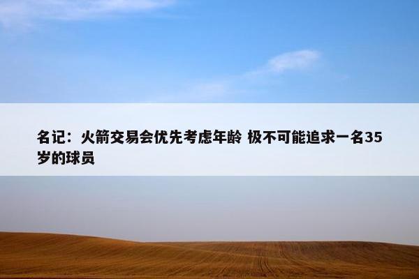 名记：火箭交易会优先考虑年龄 极不可能追求一名35岁的球员