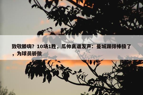 致敬滕嗨？10场1胜，瓜帅离谱发声：曼城踢得棒极了，为球员骄傲