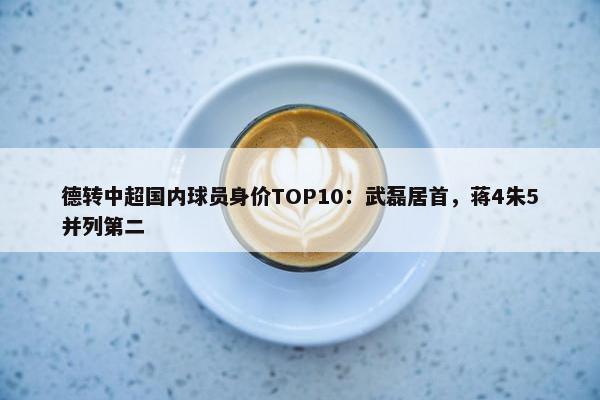 德转中超国内球员身价TOP10：武磊居首，蒋4朱5并列第二