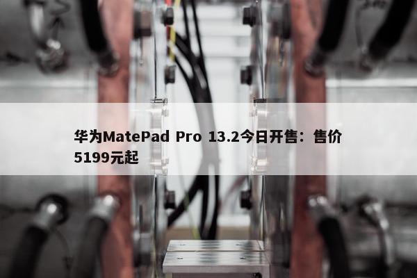 华为MatePad Pro 13.2今日开售：售价5199元起