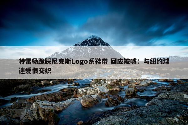 特雷杨跪踩尼克斯Logo系鞋带 回应被嘘：与纽约球迷爱恨交织