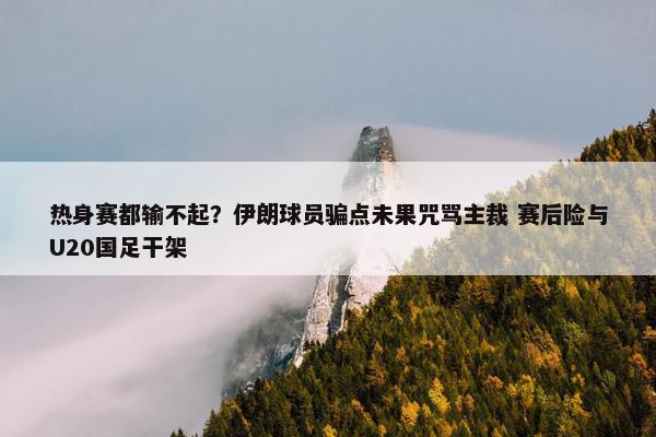 热身赛都输不起？伊朗球员骗点未果咒骂主裁 赛后险与U20国足干架