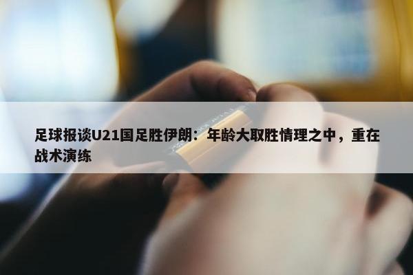 足球报谈U21国足胜伊朗：年龄大取胜情理之中，重在战术演练