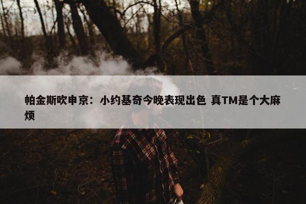 帕金斯吹申京：小约基奇今晚表现出色 真TM是个大麻烦