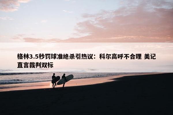 格林3.5秒罚球准绝杀引热议：科尔高呼不合理 美记直言裁判双标