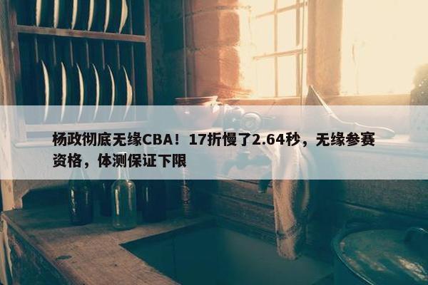 杨政彻底无缘CBA！17折慢了2.64秒，无缘参赛资格，体测保证下限