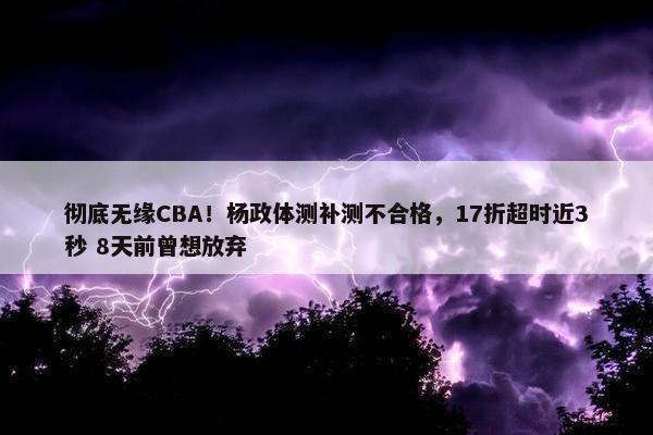 彻底无缘CBA！杨政体测补测不合格，17折超时近3秒 8天前曾想放弃