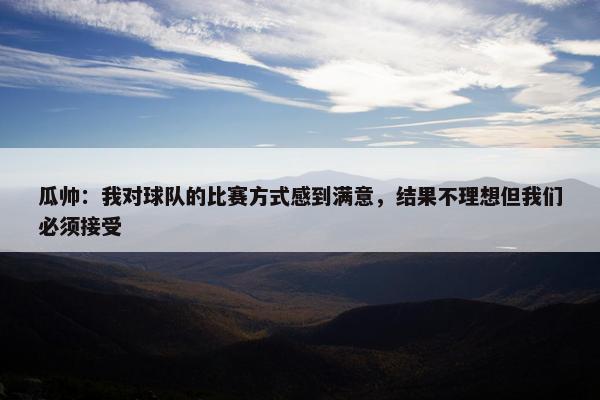 瓜帅：我对球队的比赛方式感到满意，结果不理想但我们必须接受