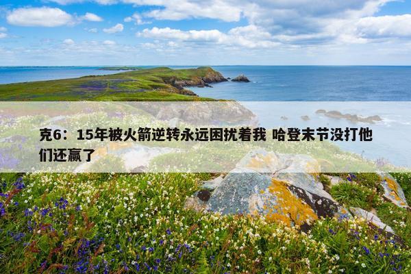 克6：15年被火箭逆转永远困扰着我 哈登末节没打他们还赢了