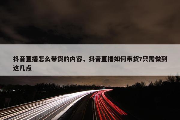 抖音直播怎么带货的内容，抖音直播如何带货?只需做到这几点