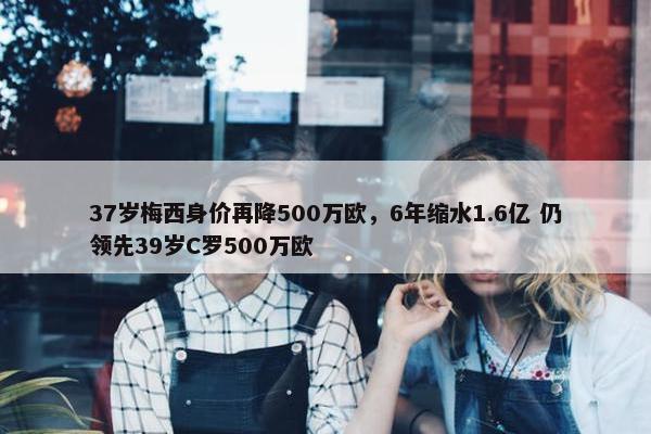 37岁梅西身价再降500万欧，6年缩水1.6亿 仍领先39岁C罗500万欧