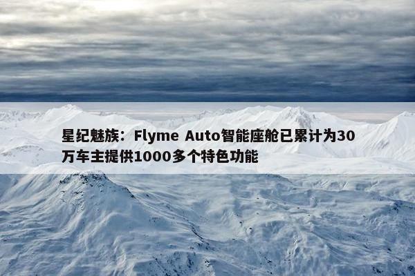 星纪魅族：Flyme Auto智能座舱已累计为30万车主提供1000多个特色功能