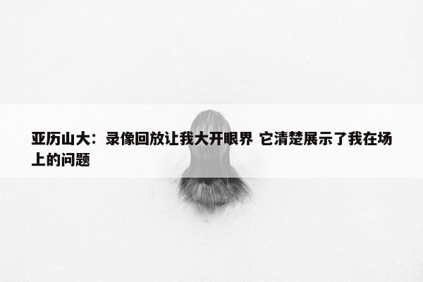 亚历山大：录像回放让我大开眼界 它清楚展示了我在场上的问题