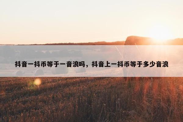 抖音一抖币等于一音浪吗，抖音上一抖币等于多少音浪