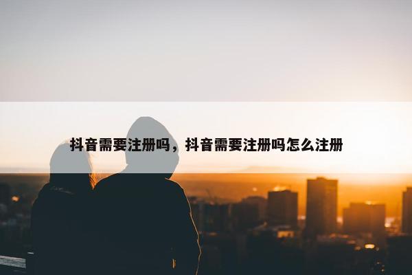 抖音需要注册吗，抖音需要注册吗怎么注册