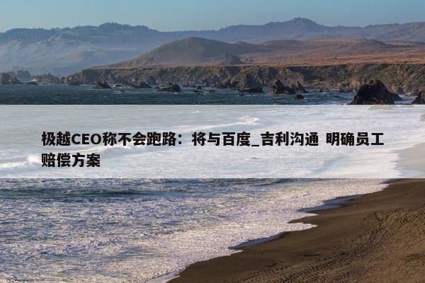 极越CEO称不会跑路：将与百度_吉利沟通 明确员工赔偿方案