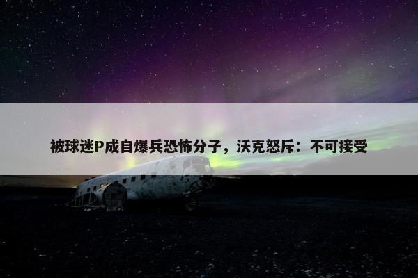 被球迷P成自爆兵恐怖分子，沃克怒斥：不可接受