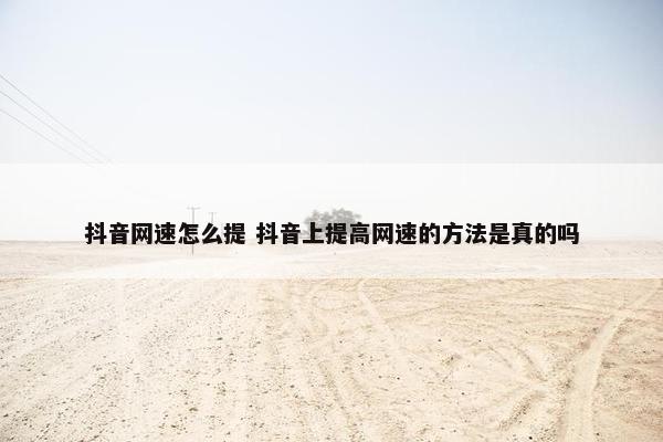 抖音网速怎么提 抖音上提高网速的方法是真的吗