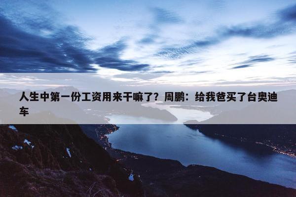 人生中第一份工资用来干嘛了？周鹏：给我爸买了台奥迪车