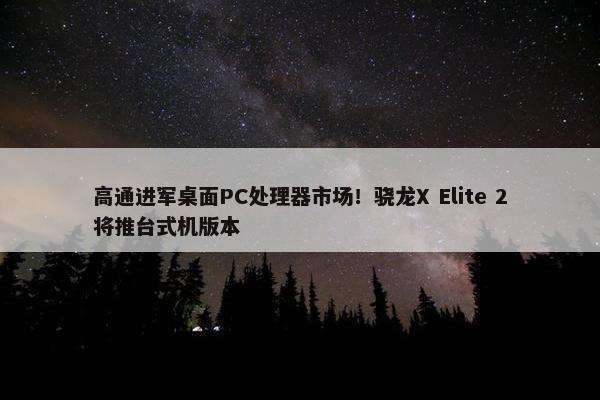 高通进军桌面PC处理器市场！骁龙X Elite 2将推台式机版本