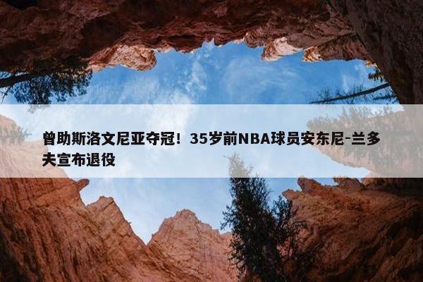 曾助斯洛文尼亚夺冠！35岁前NBA球员安东尼-兰多夫宣布退役