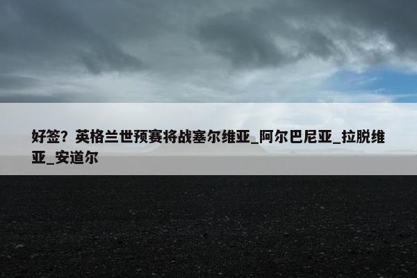 好签？英格兰世预赛将战塞尔维亚_阿尔巴尼亚_拉脱维亚_安道尔