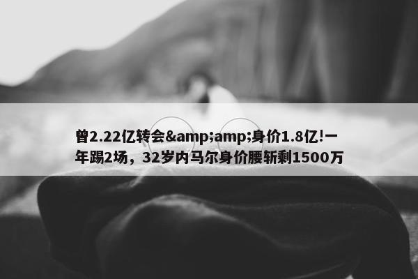 曾2.22亿转会&amp;身价1.8亿!一年踢2场，32岁内马尔身价腰斩剩1500万