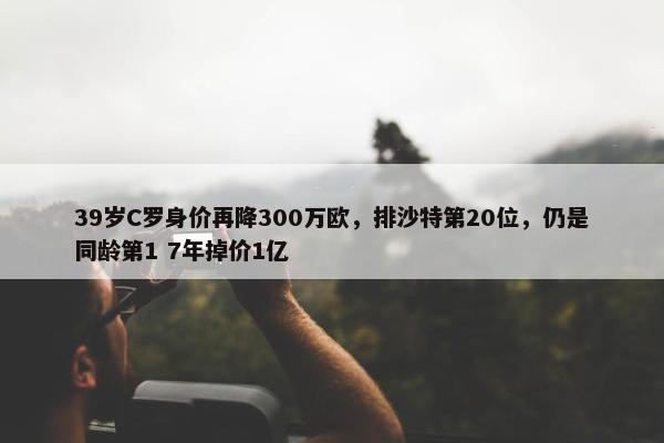 39岁C罗身价再降300万欧，排沙特第20位，仍是同龄第1 7年掉价1亿