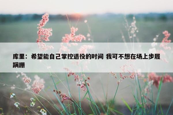 库里：希望能自己掌控退役的时间 我可不想在场上步履蹒跚