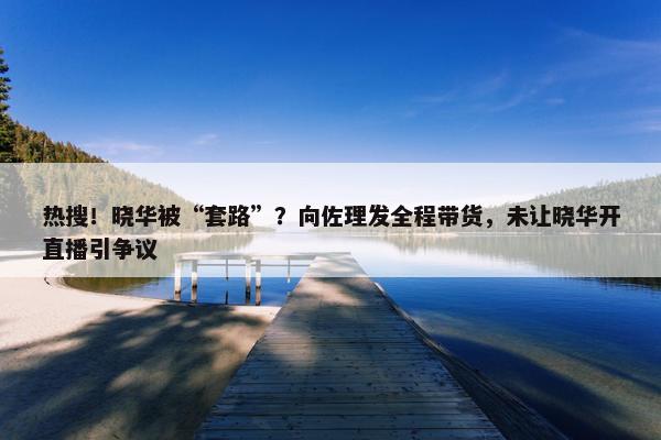 热搜！晓华被“套路”？向佐理发全程带货，未让晓华开直播引争议