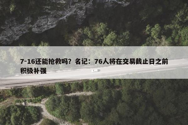 7-16还能抢救吗？名记：76人将在交易截止日之前积极补强