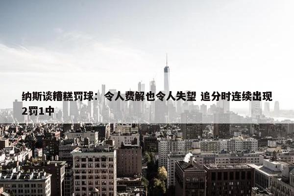 纳斯谈糟糕罚球：令人费解也令人失望 追分时连续出现2罚1中