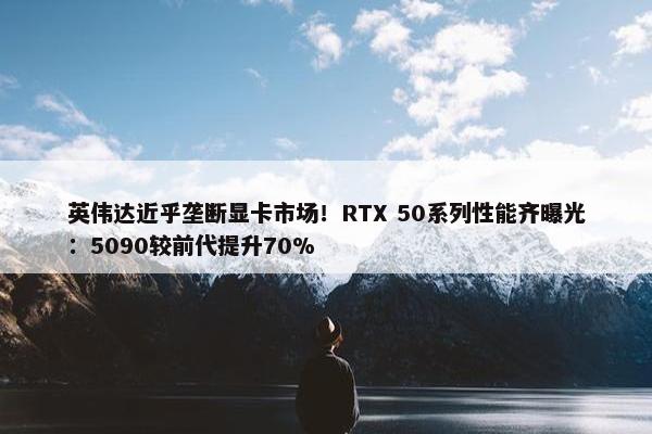 英伟达近乎垄断显卡市场！RTX 50系列性能齐曝光：5090较前代提升70%