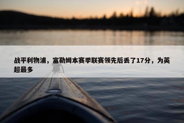 战平利物浦，富勒姆本赛季联赛领先后丢了17分，为英超最多