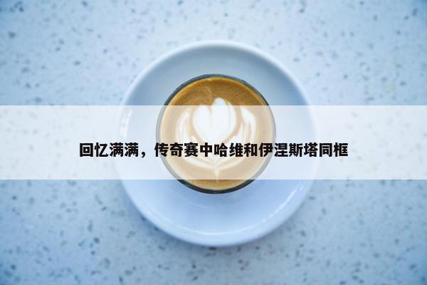 回忆满满，传奇赛中哈维和伊涅斯塔同框