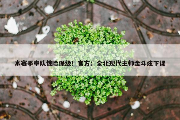 本赛季率队惊险保级！官方：全北现代主帅金斗炫下课