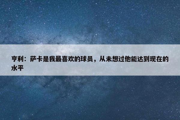 亨利：萨卡是我最喜欢的球员，从未想过他能达到现在的水平