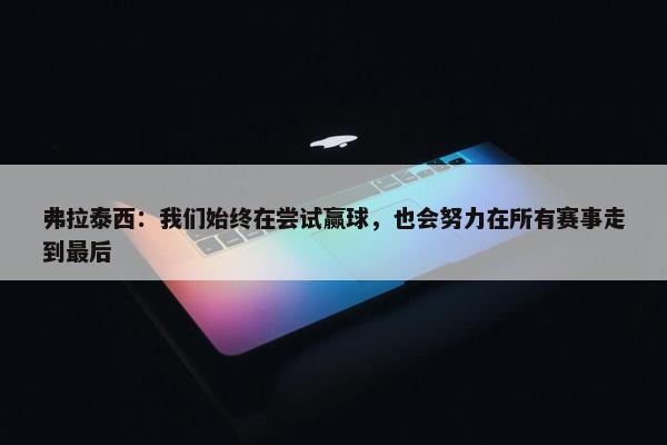 弗拉泰西：我们始终在尝试赢球，也会努力在所有赛事走到最后