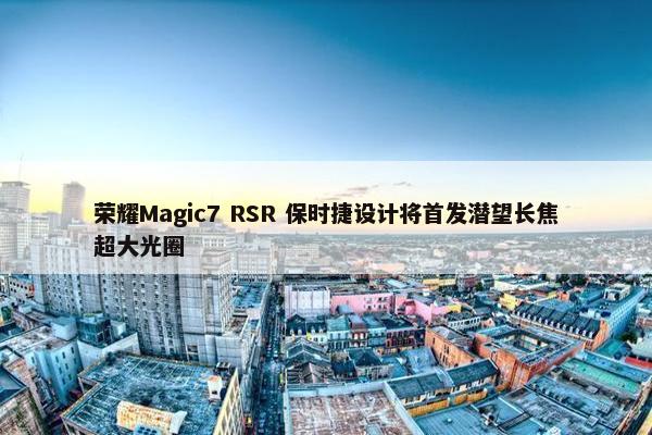 荣耀Magic7 RSR 保时捷设计将首发潜望长焦超大光圈