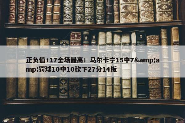 正负值+17全场最高！马尔卡宁15中7&amp;罚球10中10砍下27分14板