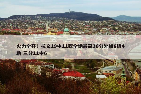 火力全开！拉文19中11砍全场最高36分外加6板4助 三分11中6